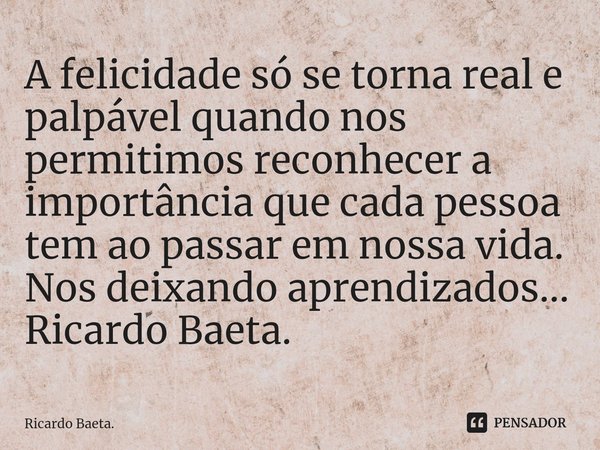 ⁠A felicidade só se torna real e palpável quando nos permitimos reconhecer a importância que cada pessoa tem ao passar em nossa vida. Nos deixando aprendizados.... Frase de Ricardo Baeta..