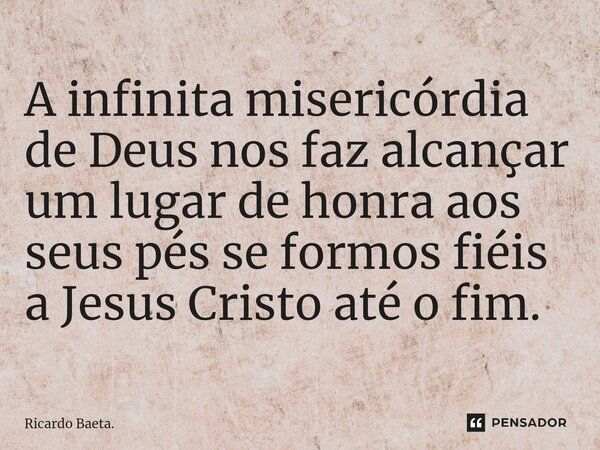 ⁠A infinita misericórdia de Deus nos faz alcançar um lugar de honra aos seus pés se formos fiéis a Jesus Cristo até o fim.... Frase de Ricardo Baeta..