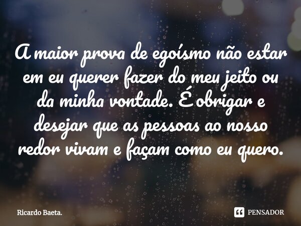 ⁠A maior prova de egoísmo não estar em eu querer fazer do meu jeito ou da minha vontade. É obrigar e desejar que as pessoas ao nosso redor vivam e façam como eu... Frase de Ricardo Baeta..