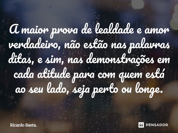 ⁠A maior prova de lealdade e amor verdadeiro, não estão nas palavras ditas, e sim, nas demonstrações em cada atitude para com quem está ao seu lado, seja perto ... Frase de Ricardo Baeta..