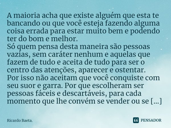 A maioria acha que existe alguém que esta te bancando ou que você esteja fazendo alguma coisa errada para estar muito bem e podendo ter do bom e melhor.
Só que... Frase de Ricardo Baeta..