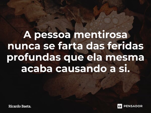 A pessoa mentirosa nunca se farta das feridas profundas que ela mesma acaba causando a si.... Frase de Ricardo Baeta..