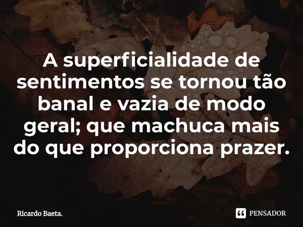 ⁠A superficialidade de sentimentos se tornou tão banal e vazia de modo geral; que machuca mais do que proporciona prazer.... Frase de Ricardo Baeta..