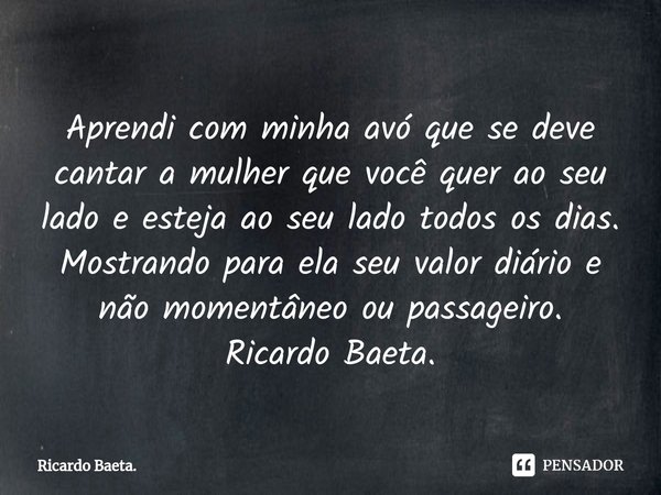 ⁠Aprendi com minha avó que se deve cantar a mulher que você quer ao seu lado e esteja ao seu lado todos os dias.
Mostrando para ela seu valor diário e não momen... Frase de Ricardo Baeta..