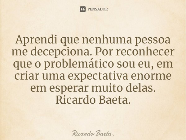 ⁠⁠Aprendi que nenhuma pessoa me decepciona. Por reconhecer que o problemático sou eu, em criar uma expectativa enorme em esperar muito delas. Ricardo Baeta.... Frase de Ricardo Baeta..