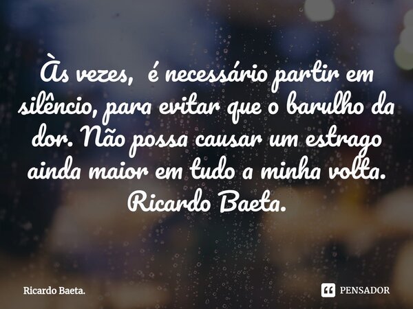 ⁠Às vezes, é necessário partir em silêncio, para evitar que o barulho da dor. Não possa causar um estrago ainda maior em tudo a minha volta. Ricardo Baeta.... Frase de Ricardo Baeta..