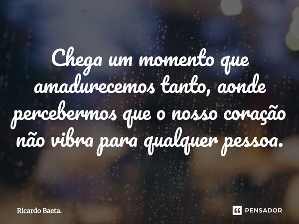 ⁠Chega um momento que amadurecemos tanto, aonde percebermos que o nosso coração não vibra para qualquer pessoa.... Frase de Ricardo Baeta..