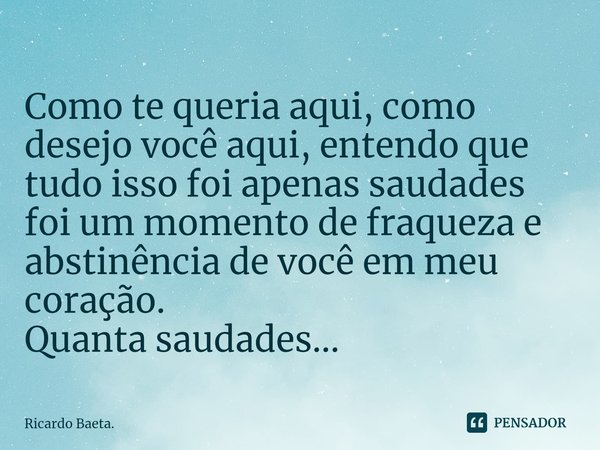 ⁠Como te queria aqui, como desejo você aqui, entendo que tudo isso foi apenas saudades foi um momento de fraqueza e abstinência de você em meu coração.
Quanta s... Frase de Ricardo Baeta..