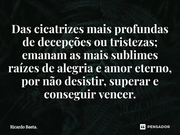 ⁠Das cicatrizes mais profundas de decepções ou tristezas; emanam as mais sublimes raízes de alegria e amor eterno, por não desistir, superar e conseguir vencer.... Frase de Ricardo Baeta..