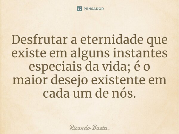 ⁠Desfrutar a eternidade que existe em alguns instantes especiais da vida; é o maior desejo existente em cada um de nós.... Frase de Ricardo Baeta..