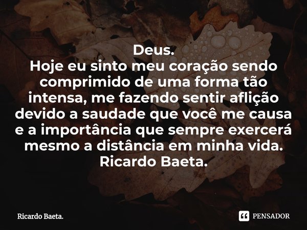 Deus.
Hoje eu sinto meu coração sendo comprimido de uma forma tão intensa, me fazendo sentir aflição devido a saudade que você me causa e a importância que sem... Frase de Ricardo Baeta..