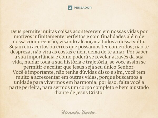 ⁠Deus permite muitas coisas acontecerem em nossas vidas por motivos infinitamente perfeitos e com finalidades além de nossa compreensão, visando alcançar a todo... Frase de Ricardo Baeta..