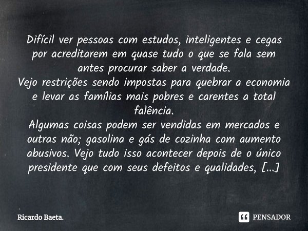 ⁠Difícil ver pessoas com estudos, inteligentes e cegas por acreditarem em quase tudo o que se fala sem antes procurar saber a verdade.
Vejo restrições sendo imp... Frase de Ricardo Baeta..