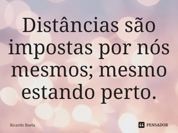 ⁠Distâncias são impostas por nós mesmos; mesmo estando perto.... Frase de Ricardo Baeta.