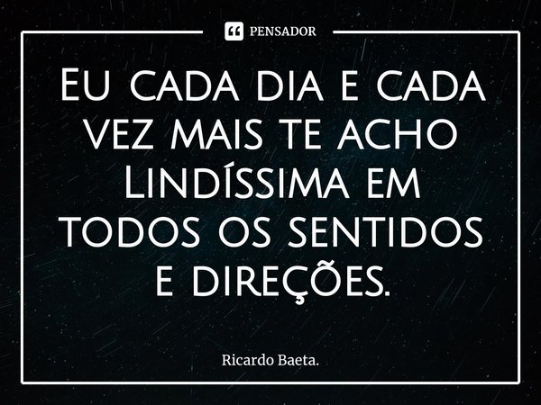 ⁠Eu cada dia e cada vez mais te acho Lindíssima em todos os sentidos e direções.... Frase de Ricardo Baeta..