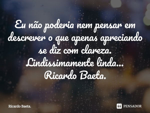 ⁠Eu não poderia nem pensar em descrever o que apenas apreciando se diz com clareza.
Lindissimamente linda...
Ricardo Baeta.... Frase de Ricardo Baeta..