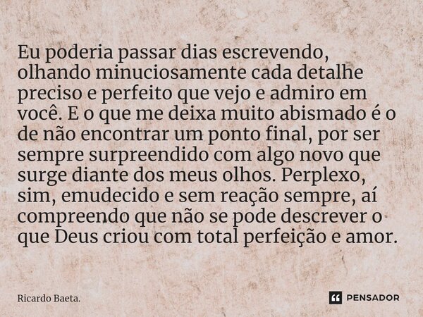 ⁠Eu poderia passar dias escrevendo, olhando minuciosamente cada detalhe preciso e perfeito que vejo e admiro em você. E o que me deixa muito abismado é o de não... Frase de Ricardo Baeta..