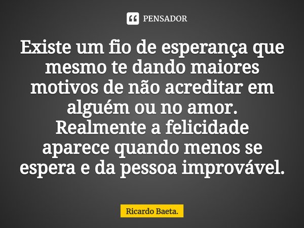 ⁠Existe um fio de esperança que mesmo te dando maiores motivos de não acreditar em alguém ou no amor.
Realmente a felicidade aparece quando menos se espera e da... Frase de Ricardo Baeta..