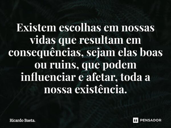 ⁠Existem escolhas em nossas vidas que resultam em consequências, sejam elas boas ou ruins, que podem influenciar e afetar, toda a nossa existência.... Frase de Ricardo Baeta..