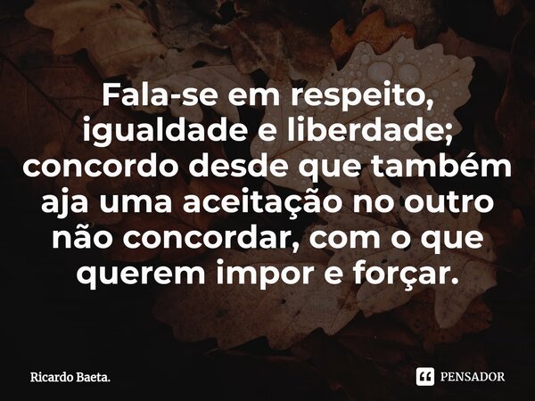 ⁠Fala-se em respeito, igualdade e liberdade; concordo desde que também aja uma aceitação no outro não concordar, com o que querem impor e forçar.... Frase de Ricardo Baeta..