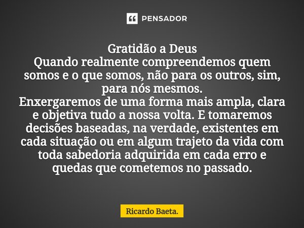 ⁠Gratidão a Deus Quando realmente compreendemos quem somos e o que somos, não para os outros, sim, para nós mesmos. Enxergaremos de uma forma mais ampla, clara ... Frase de Ricardo Baeta..