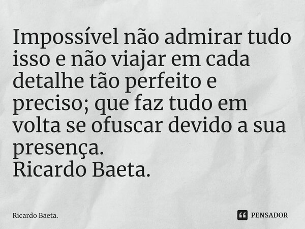 ⁠Impossível não admirar tudo isso e não viajar em cada detalhe tão perfeito e preciso; que faz tudo em volta se ofuscar devido a sua presença. Ricardo Baeta.... Frase de Ricardo Baeta..