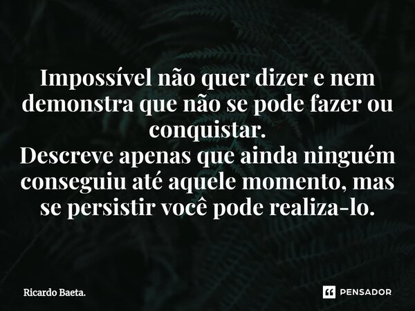 ⁠Impossível não quer dizer e nem demonstra que não se pode fazer ou conquistar. Descreve apenas que ainda ninguém conseguiu até aquele momento, mas se persistir... Frase de Ricardo Baeta..
