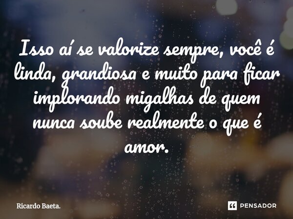 ⁠Isso aí se valorize sempre, você é linda, grandiosa e muito para ficar implorando migalhas de quem nunca soube realmente o que é amor.... Frase de Ricardo Baeta..