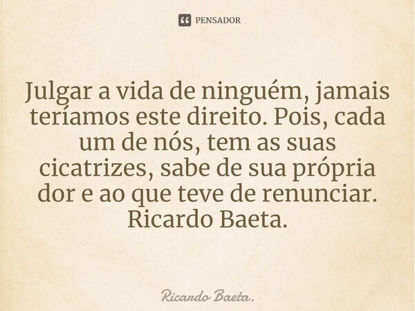 ⁠Julgar a vida de ninguém, jamais teríamos este direito. Pois, cada um de nós, tem as suas cicatrizes, sabe de sua própria dor e ao que teve de renunciar. Ricar... Frase de Ricardo Baeta..