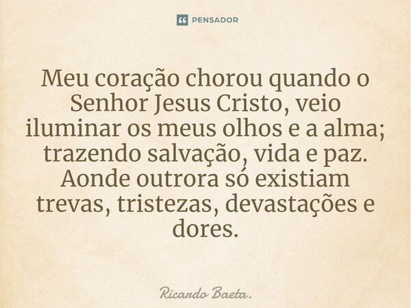 ⁠Meu coração chorou quando o Senhor Jesus Cristo, veio iluminar os meus olhos e a alma; trazendo salvação, vida e paz. Aonde outrora só existiam trevas, tristez... Frase de Ricardo Baeta..
