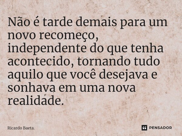 ⁠Não é tarde demais para um novo recomeço, independente do que tenha acontecido, tornando tudo aquilo que você desejava e sonhava em uma nova realidade.... Frase de Ricardo Baeta..