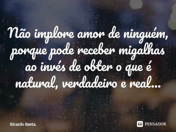⁠Não implore amor de ninguém, porque pode receber migalhas ao invés de obter o que é natural, verdadeiro e real...... Frase de Ricardo Baeta..