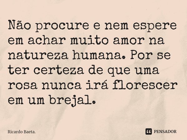 ⁠Não procure e nem espere em achar muito amor na natureza humana. Por se ter certeza de que uma rosa nunca irá florescer em um brejal.... Frase de Ricardo Baeta..