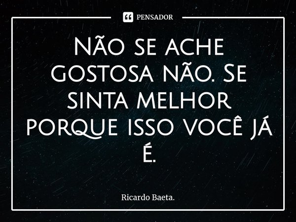 ⁠Não se ache gostosa não. Se sinta melhor porque isso você já é.... Frase de Ricardo Baeta..