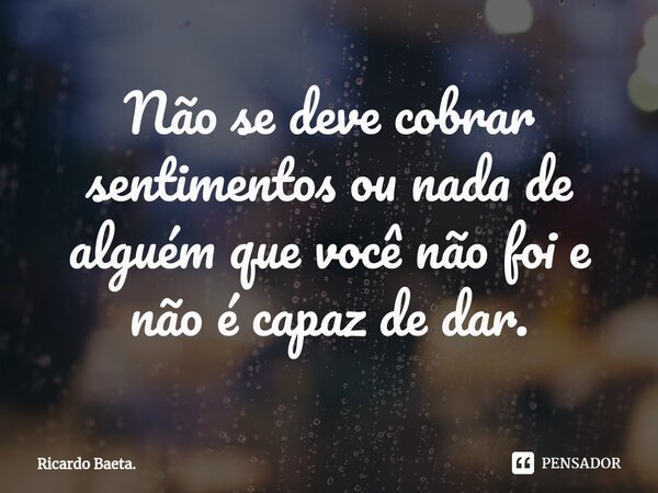 ⁠Não se deve cobrar sentimentos ou nada de alguém que você não foi e não é capaz de dar.... Frase de Ricardo Baeta..