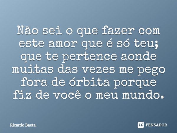 ⁠Não sei o que fazer com este amor que é só teu; que te pertence aonde muitas das vezes me pego fora de órbita porque fiz de você o meu mundo.... Frase de Ricardo Baeta..
