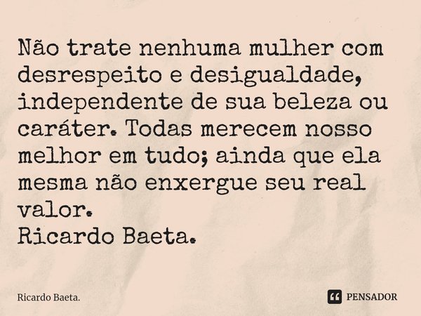 ⁠Não trate nenhuma mulher com desrespeito e desigualdade, independente de sua beleza ou caráter. Todas merecem nosso melhor em tudo; ainda que ela mesma não enx... Frase de Ricardo Baeta..