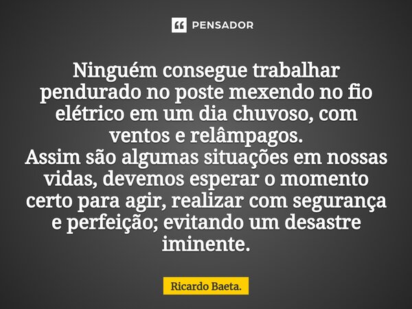 ⁠Ninguém consegue trabalhar pendurado no poste mexendo no fio elétrico em um dia chuvoso, com ventos e relâmpagos. Assim são algumas situações em nossas vidas, ... Frase de Ricardo Baeta..