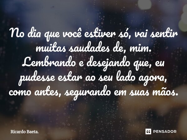 ⁠No dia que você estiver só, vai sentir muitas saudades de, mim. Lembrando e desejando que, eu pudesse estar ao seu lado agora, como antes, segurando em suas mã... Frase de Ricardo Baeta..