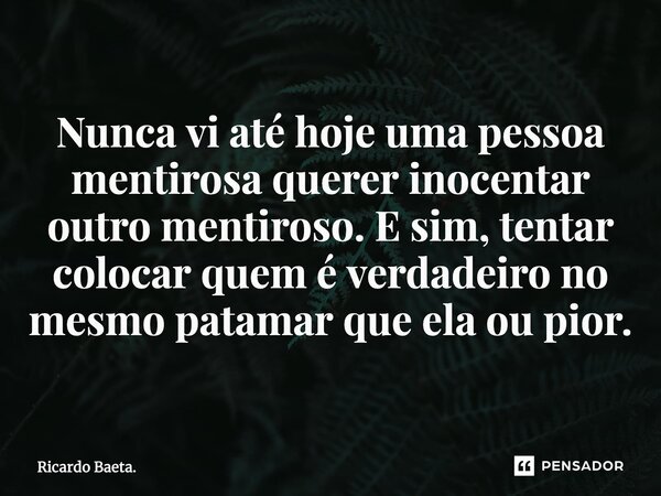 ⁠Nunca vi até hoje uma pessoa mentirosa querer inocentar outro mentiroso. E sim, tentar colocar quem é verdadeiro no mesmo patamar que ela ou pior.... Frase de Ricardo Baeta..