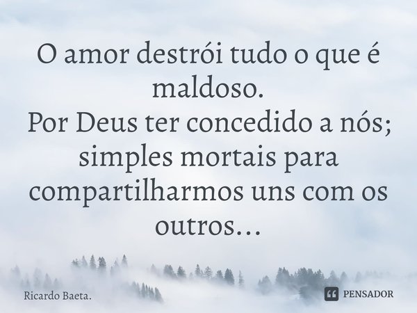 ⁠O amor destrói tudo o que é maldoso.
Por Deus ter concedido a nós; simples mortais para compartilharmos uns com os outros...... Frase de Ricardo Baeta..