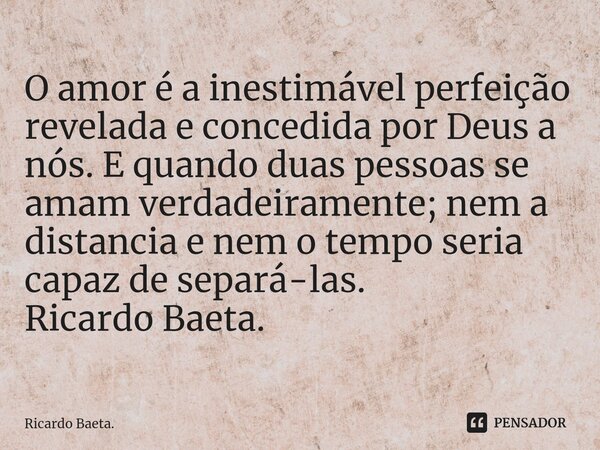 ⁠O amor é a inestimável perfeição revelada e concedida por Deus a nós. E quando duas pessoas se amam verdadeiramente; nem a distancia e nem o tempo seria capaz ... Frase de Ricardo Baeta..