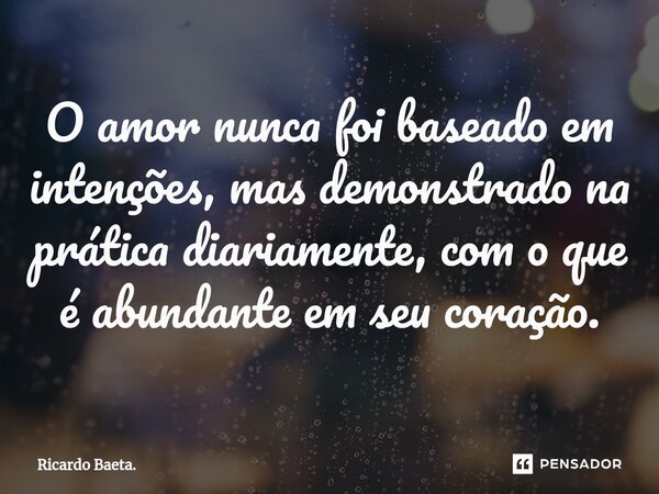 ⁠O amor nunca foi baseado em intenções, mas demonstrado na prática diariamente, com o que é abundante em seu coração.... Frase de Ricardo Baeta..