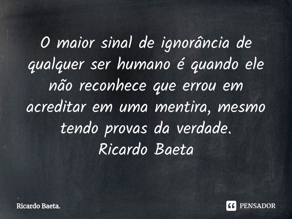 ⁠O maior sinal de ignorância de qualquer ser humano é quando ele não reconhece que errou em acreditar em uma mentira, mesmo tendo provas da verdade.
Ricardo Bae... Frase de Ricardo Baeta..