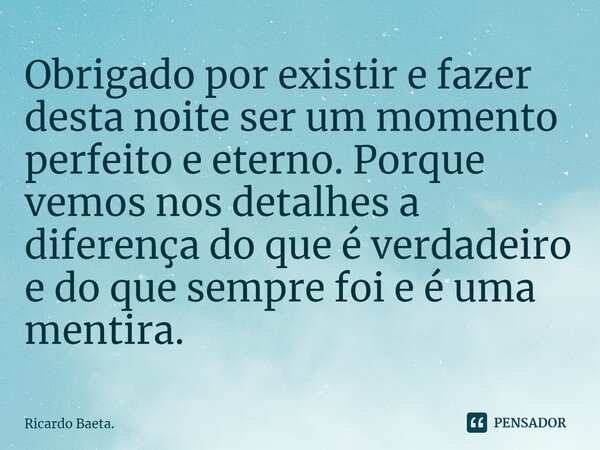 ⁠Obrigado por existir e fazer desta noite ser um momento perfeito e eterno. Porque vemos nos detalhes a diferença do que é verdadeiro e do que sempre foi e é um... Frase de Ricardo Baeta..