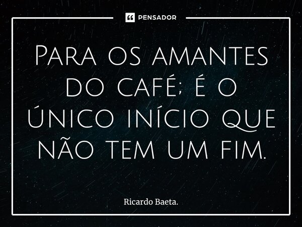 ⁠Para os amantes do café; é o único início que não tem um fim.... Frase de Ricardo Baeta..