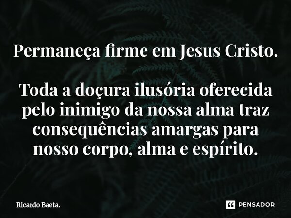 Permaneça firme em Jesus Cristo. Toda a doçura ilusória oferecida pelo inimigo da nossa alma traz consequências amargas para nosso corpo, alma e espírito.... Frase de Ricardo Baeta..