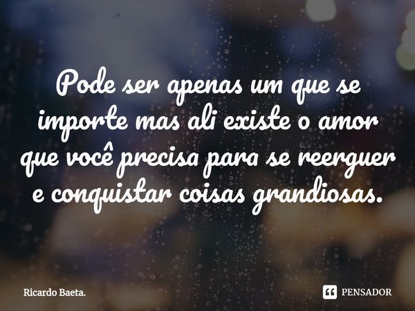 ⁠⁠Pode ser apenas um que se importe mas ali existe o amor que você precisa para se reerguer e conquistar coisas grandiosas.... Frase de Ricardo Baeta..