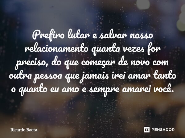 ⁠Prefiro lutar e salvar nosso relacionamento quanta vezes for preciso, do que começar de novo com outra pessoa que jamais irei amar tanto o quanto eu amo e semp... Frase de Ricardo Baeta..