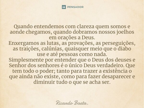 ⁠Quando entendemos com clareza quem somos e aonde chegamos, quando dobramos nossos joelhos em orações a Deus. Enxergamos as lutas, as provações, as perseguições... Frase de Ricardo Baeta..